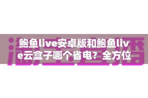 鲍鱼live安卓版和鲍鱼live云盒子哪个省电?全方位功耗对比与实用省电指南 鲍鱼live安卓版和鲍鱼live云盒子哪个省电?全方位功耗对比与实用省电指南