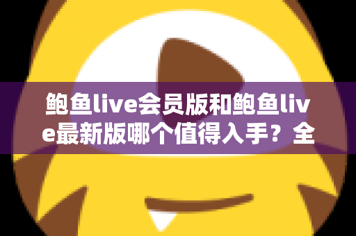 鲍鱼live会员版和鲍鱼live最新版哪个值得入手？全面对比与选购指南帮你做出明智决定