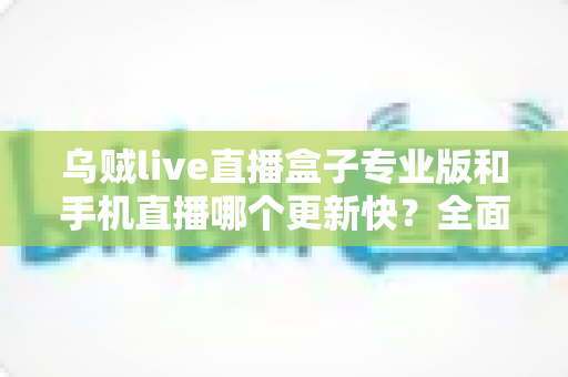 乌贼live直播盒子专业版和手机直播哪个更新快？全面对比解析与实用选择指南