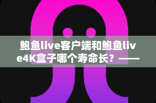 鲍鱼live客户端和鲍鱼live4K盒子哪个寿命长?——深度解析两者使用寿命差异、核心对比与延长寿命的保养秘籍 鲍鱼live客户端和鲍鱼live4K盒子哪个寿命长?——深度解析两者使用寿命差异、核心对比与延长寿命的保养秘籍