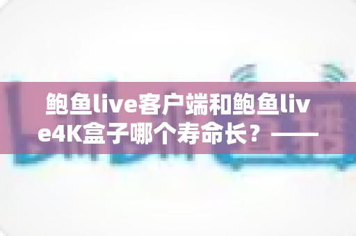 鲍鱼live客户端和鲍鱼live4K盒子哪个寿命长？——深度解析两者使用寿命差异、核心对比与延长寿命的保养秘籍