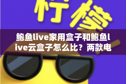 鲍鱼live家用盒子和鲍鱼live云盒子怎么比？两款电视盒子全方位对比与选购避坑指南