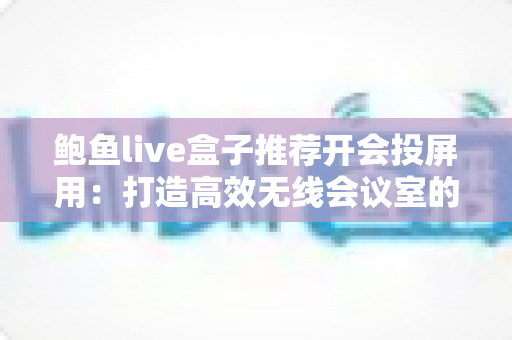 鲍鱼live盒子推荐开会投屏用：打造高效无线会议室的设备选购与实操全指南