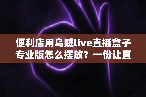 便利店用乌贼live直播盒子专业版怎么摆放?一份让直播效果翻倍的实用摆放指南 便利店用乌贼live直播盒子专业版怎么摆放?一份让直播效果翻倍的实用摆放指南