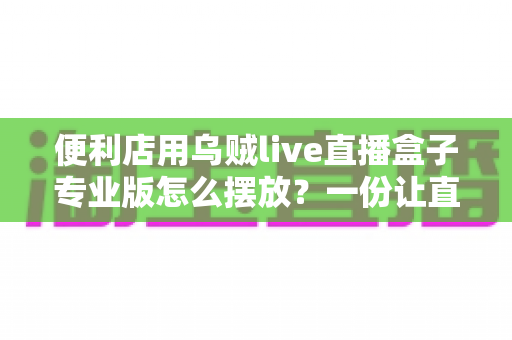 便利店用乌贼live直播盒子专业版怎么摆放?一份让直播效果翻倍的实用摆放指南 便利店用乌贼live直播盒子专业版怎么摆放?一份让直播效果翻倍的实用摆放指南