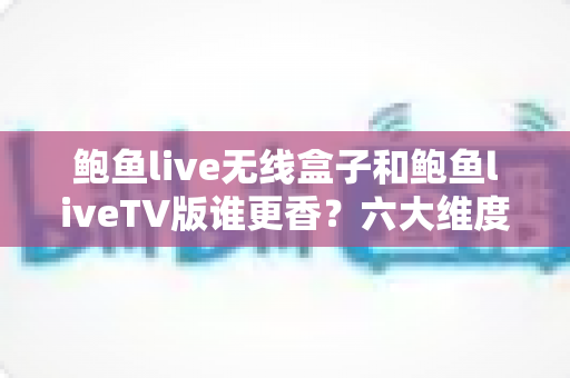 鲍鱼live无线盒子和鲍鱼liveTV版谁更香？六大维度深度对比帮你选对不踩坑