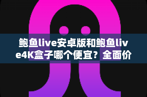 鲍鱼live安卓版和鲍鱼live4K盒子哪个便宜？全面价格对比与实用选购指南