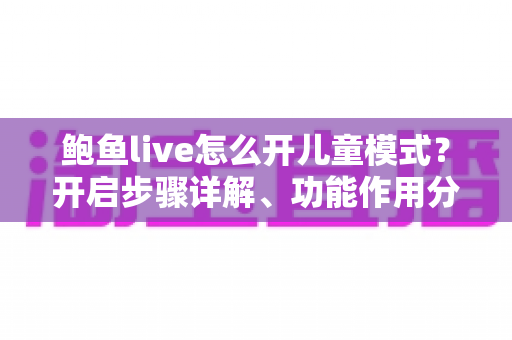 鲍鱼live怎么开儿童模式？开启步骤详解、功能作用分析与家长必读安全指南