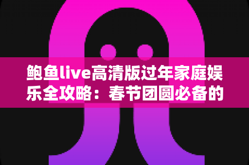 鲍鱼live高清版过年家庭娱乐全攻略：春节团圆必备的高清互动新体验