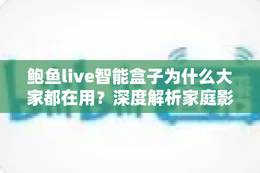 鲍鱼live智能盒子为什么大家都在用？深度解析家庭影音新宠的爆火密码
