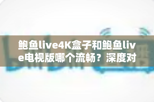 鲍鱼live4K盒子和鲍鱼live电视版哪个流畅？深度对比测评助你选对观影方案