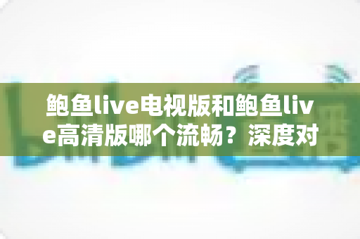 鲍鱼live电视版和鲍鱼live高清版哪个流畅？深度对比分析与实用选择指南