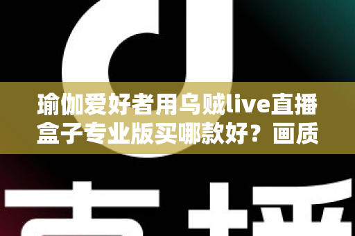 瑜伽爱好者用乌贼live直播盒子专业版买哪款好？画质、稳定性与性价比一站式选购指南