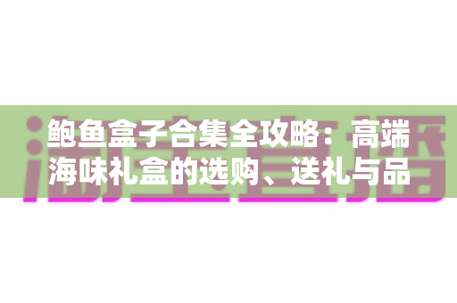 鲍鱼盒子合集全攻略:高端海味礼盒的选购、送礼与品鉴一站式指南 鲍鱼盒子合集全攻略:高端海味礼盒的选购、送礼与品鉴一站式指南
