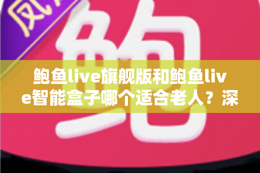 鲍鱼live旗舰版和鲍鱼live智能盒子哪个适合老人？深度对比与选购全指南