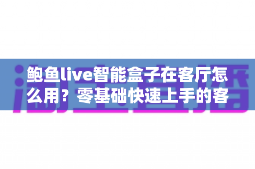 鲍鱼live智能盒子在客厅怎么用？零基础快速上手的客厅智慧娱乐全攻略