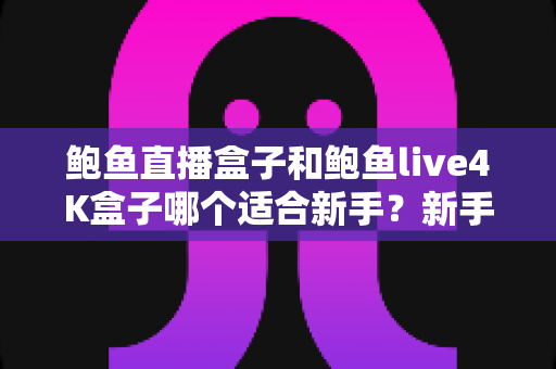 鲍鱼直播盒子和鲍鱼live4K盒子哪个适合新手？新手入门选购全指南