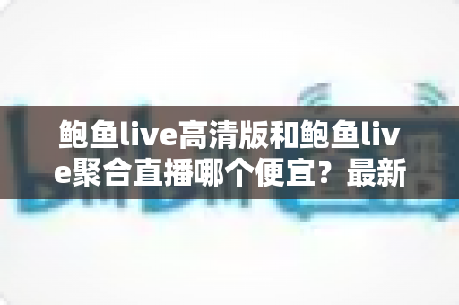 鲍鱼live高清版和鲍鱼live聚合直播哪个便宜？最新价格对比与高性价比选购指南