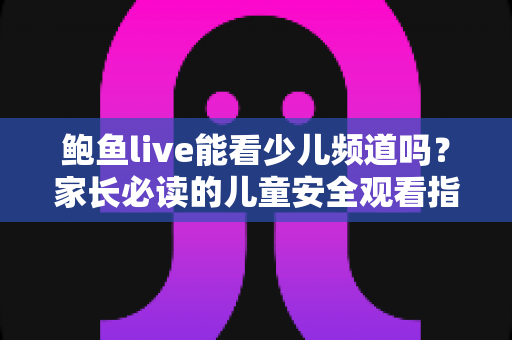 鲍鱼live能看少儿频道吗?家长必读的儿童安全观看指南 鲍鱼live能看少儿频道吗?家长必读的儿童安全观看指南