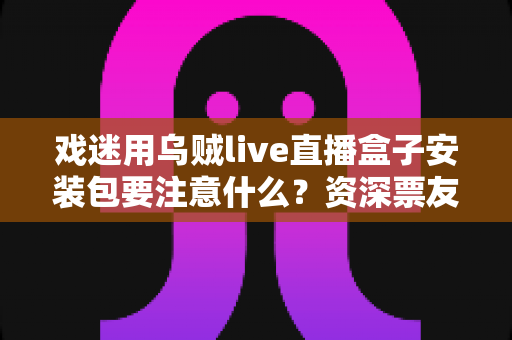 戏迷用乌贼live直播盒子安装包要注意什么？资深票友详解安全安装与避坑全指南