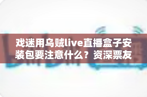 戏迷用乌贼live直播盒子安装包要注意什么？资深票友详解安全安装与避坑全指南