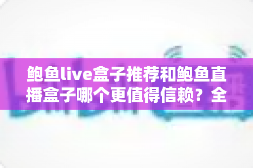 鲍鱼live盒子推荐和鲍鱼直播盒子哪个更值得信赖?全面对比解析与安全选购指南 鲍鱼live盒子推荐和鲍鱼直播盒子哪个更值得信赖?全面对比解析与安全选购指南