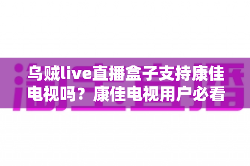 乌贼live直播盒子支持康佳电视吗?康佳电视用户必看的兼容性解析与安装指南 乌贼live直播盒子支持康佳电视吗?康佳电视用户必看的兼容性解析与安装指南