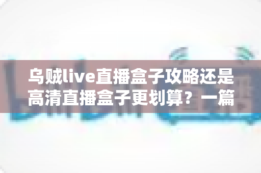 乌贼live直播盒子攻略还是高清直播盒子更划算？一篇文章帮你彻底搞懂