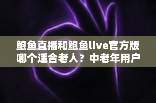 鲍鱼直播和鲍鱼live官方版哪个适合老人？中老年用户直播应用选择与安全使用全指南