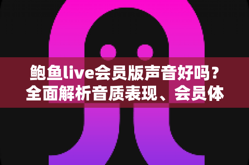 鲍鱼live会员版声音好吗？全面解析音质表现、会员体验与真实使用感受