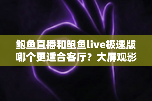 鲍鱼直播和鲍鱼live极速版哪个更适合客厅?大屏观影深度对比与实用选购指南 鲍鱼直播和鲍鱼live极速版哪个更适合客厅?大屏观影深度对比与实用选购指南