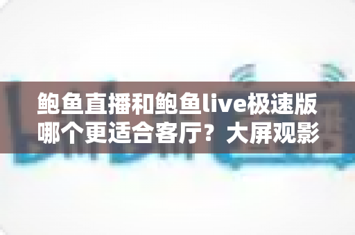鲍鱼直播和鲍鱼live极速版哪个更适合客厅?大屏观影深度对比与实用选购指南 鲍鱼直播和鲍鱼live极速版哪个更适合客厅?大屏观影深度对比与实用选购指南
