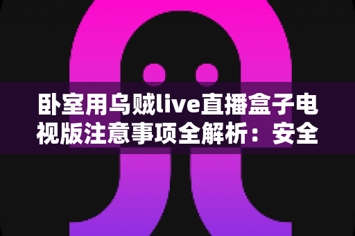 卧室用乌贼live直播盒子电视版注意事项全解析:安全安装、健康观影与日常维护一站式指南 卧室用乌贼live直播盒子电视版注意事项全解析:安全安装、健康观影与日常维护一站式指南