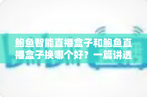 鲍鱼智能直播盒子和鲍鱼直播盒子换哪个好？一篇讲透核心差异的深度选购指南