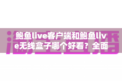 鲍鱼live客户端和鲍鱼live无线盒子哪个好看？全面对比解析帮你选对观影方式