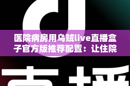 医院病房用乌贼live直播盒子官方版推荐配置:让住院时光更安心的完整指南 医院病房用乌贼live直播盒子官方版推荐配置:让住院时光更安心的完整指南