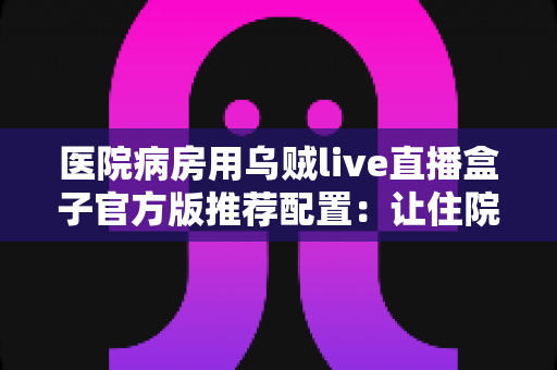 医院病房用乌贼live直播盒子官方版推荐配置:让住院时光更安心的完整指南 医院病房用乌贼live直播盒子官方版推荐配置:让住院时光更安心的完整指南