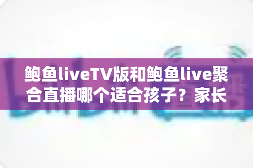 鲍鱼liveTV版和鲍鱼live聚合直播哪个适合孩子？家长必读的安全选择与实用指南