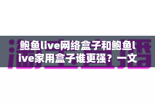 鲍鱼live网络盒子和鲍鱼live家用盒子谁更强？一文看懂两款盒子的真实差距与选购建议