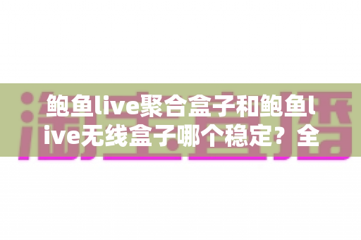 鲍鱼live聚合盒子和鲍鱼live无线盒子哪个稳定？全面对比与选购避坑指南