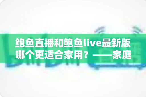 鲍鱼直播和鲍鱼live最新版哪个更适合家用?——家庭用户选型深度指南 鲍鱼直播和鲍鱼live最新版哪个更适合家用?——家庭用户选型深度指南