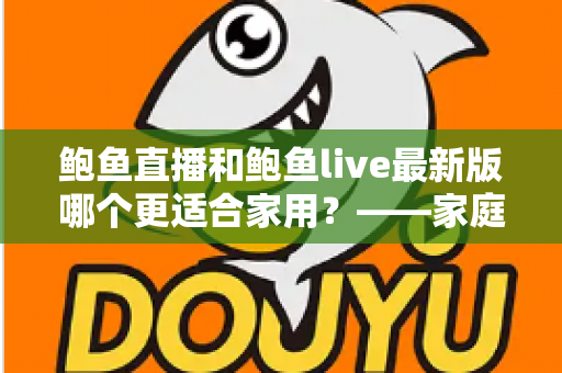 鲍鱼直播和鲍鱼live最新版哪个更适合家用?——家庭用户选型深度指南 鲍鱼直播和鲍鱼live最新版哪个更适合家用?——家庭用户选型深度指南