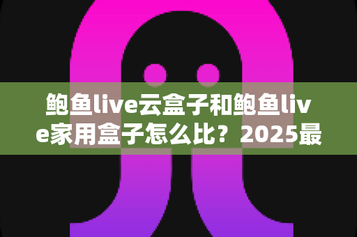 鲍鱼live云盒子和鲍鱼live家用盒子怎么比？2025最全选购对比指南，一文看懂哪款更适合你