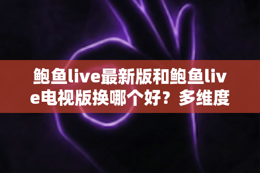 鲍鱼live最新版和鲍鱼live电视版换哪个好？多维度深度对比与实用选择指南