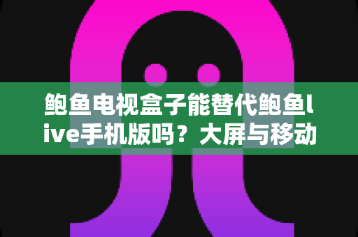 鲍鱼电视盒子能替代鲍鱼live手机版吗?大屏与移动端观影体验全面对比解析 鲍鱼电视盒子能替代鲍鱼live手机版吗?大屏与移动端观影体验全面对比解析