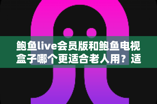 鲍鱼live会员版和鲍鱼电视盒子哪个更适合老人用？适老化观看设备选购全指南