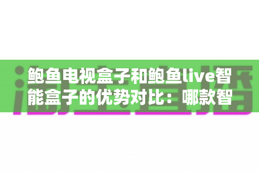 鲍鱼电视盒子和鲍鱼live智能盒子的优势对比：哪款智能盒子才是客厅娱乐的最优解？