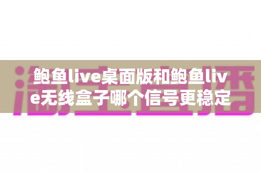鲍鱼live桌面版和鲍鱼live无线盒子哪个信号更稳定？全方位深度对比评测与选购指南