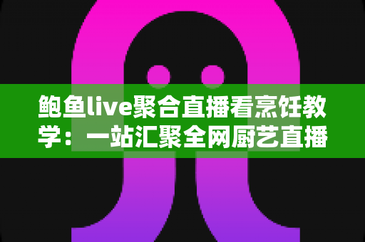 鲍鱼live聚合直播看烹饪教学：一站汇聚全网厨艺直播，轻松学做拿手好菜