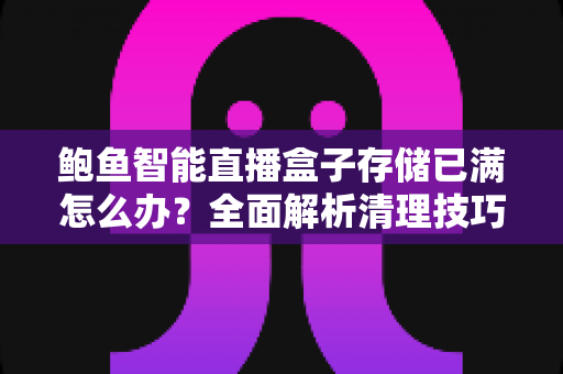 鲍鱼智能直播盒子存储已满怎么办？全面解析清理技巧与扩容方案完整指南